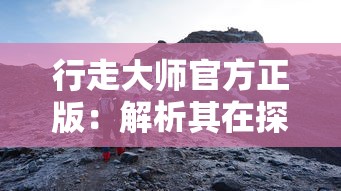 行走大师官方正版：解析其在探索户外运动边界中的独特魅力和益处