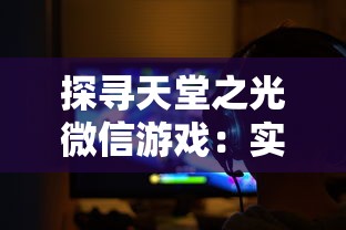 探寻天堂之光微信游戏：实现真实角色扮演的魅力与挑战的完美结合