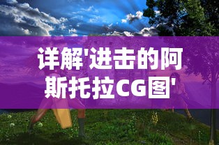 详解'进击的阿斯托拉CG图'设计过程：揭秘游戏角色制作的技术和艺术魅力