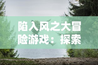 陷入风之大冒险游戏：探索世界的秘密与魅力，开启春风十里，不如你的奇幻旅程