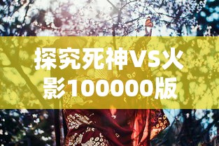 探究死神VS火影100000版人物的魅力：他们如何塑造出深度和多样性，进一步推动动漫产业发展