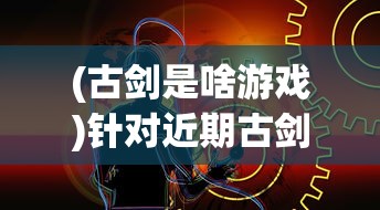 (古剑是啥游戏)针对近期古剑世界游戏下架传闻，官方回应真相引发玩家关注